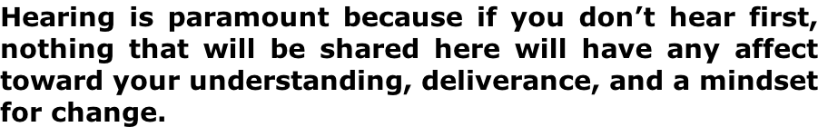 Hearing is paramount because if you don’t hear first, nothing that will be shared here will have any affect toward your understanding, deliverance, and a mindset for change.